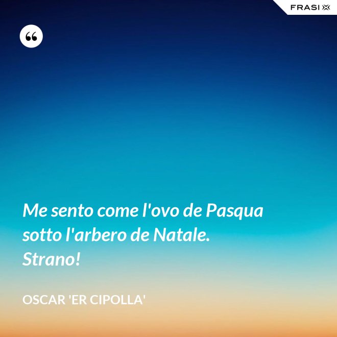 Me sento come l'ovo de Pasqua sotto l'arbero de Natale. Strano! - Oscar 'Er Cipolla'