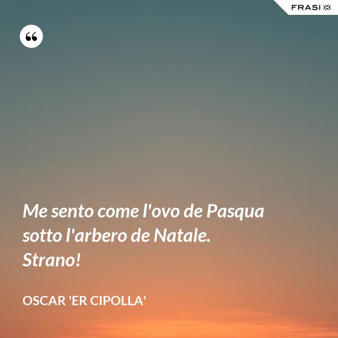 Me sento come l'ovo de Pasqua sotto l'arbero de Natale. Strano! - Oscar 'Er Cipolla'