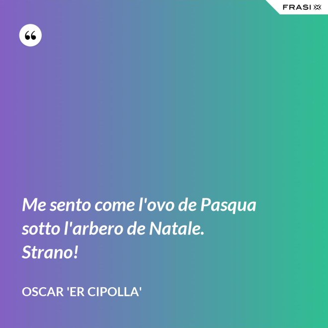 Me sento come l'ovo de Pasqua sotto l'arbero de Natale. Strano! - Oscar 'Er Cipolla'