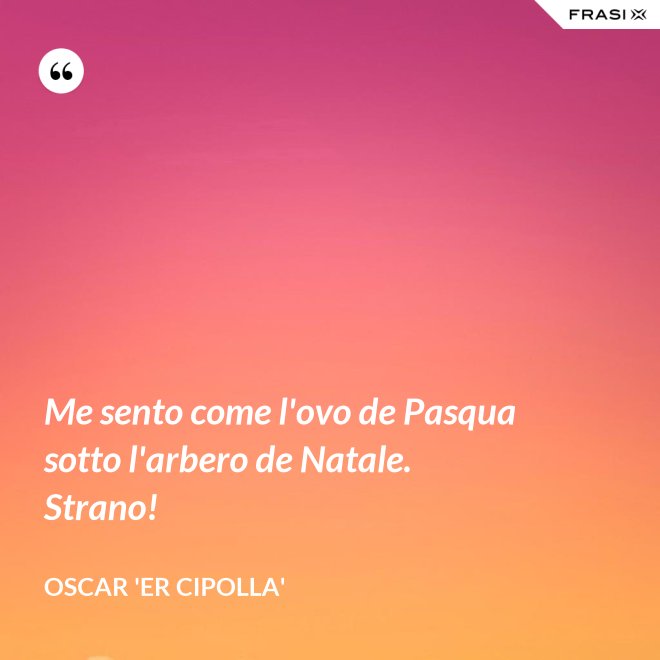 Me sento come l'ovo de Pasqua sotto l'arbero de Natale. Strano! - Oscar 'Er Cipolla'