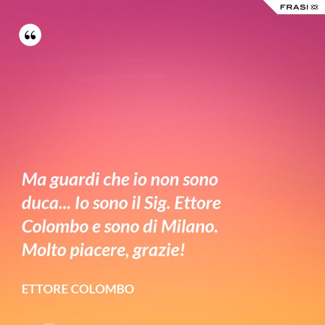 Ma guardi che io non sono duca... Io sono il Sig. Ettore Colombo e sono di Milano. Molto piacere, grazie! - Ettore Colombo