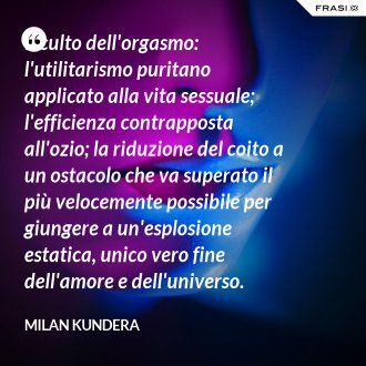 Il culto dell'orgasmo: l'utilitarismo puritano applicato alla vita sessuale; l'efficienza contrapposta all'ozio; la riduzione del coito a un ostacolo che va superato il più velocemente possibile per giungere a un'esplosione estatica, unico vero fine dell'amore e dell'universo. Perché è scomparso il piacere della lentezza? - Milan Kundera