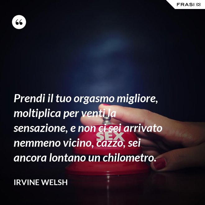 Prendi il tuo orgasmo migliore, moltiplica per venti la sensazione, e non ci sei arrivato nemmeno vicino, cazzo, sei ancora lontano un chilometro. - Irvine Welsh