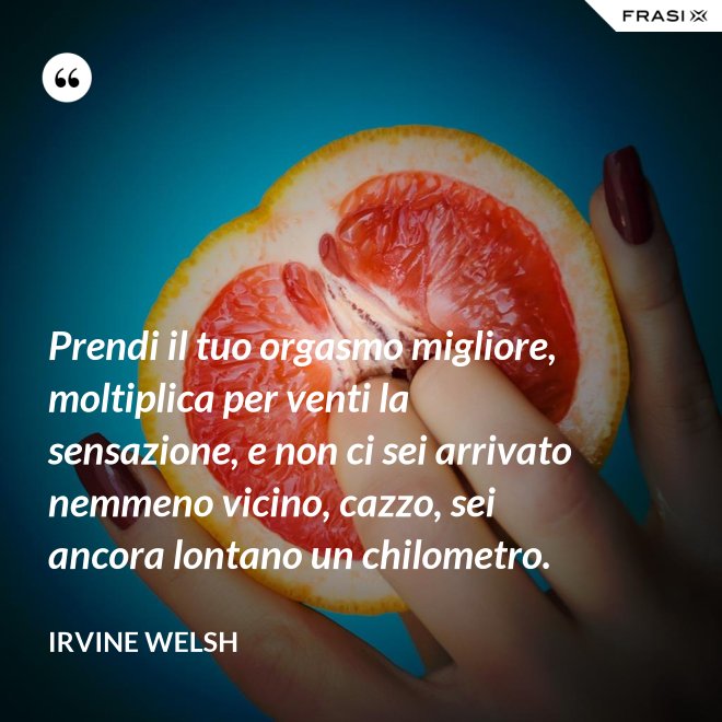 Prendi il tuo orgasmo migliore, moltiplica per venti la sensazione, e non ci sei arrivato nemmeno vicino, cazzo, sei ancora lontano un chilometro. - Irvine Welsh