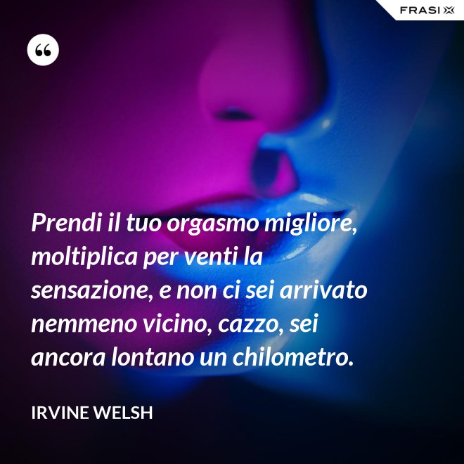 Prendi il tuo orgasmo migliore, moltiplica per venti la sensazione, e non ci sei arrivato nemmeno vicino, cazzo, sei ancora lontano un chilometro. - Irvine Welsh