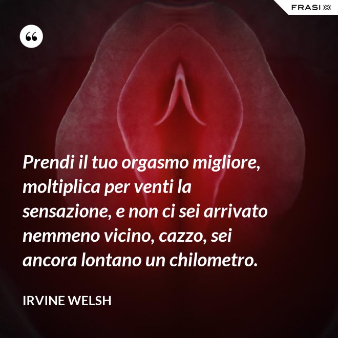 Prendi il tuo orgasmo migliore, moltiplica per venti la sensazione, e non ci sei arrivato nemmeno vicino, cazzo, sei ancora lontano un chilometro. - Irvine Welsh