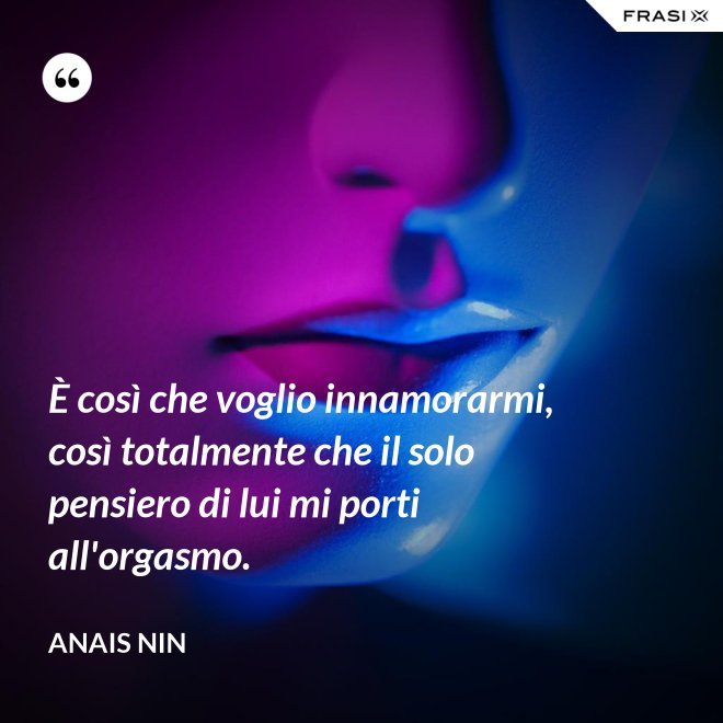 È così che voglio innamorarmi, così totalmente che il solo pensiero di lui mi porti all'orgasmo. - Anais Nin
