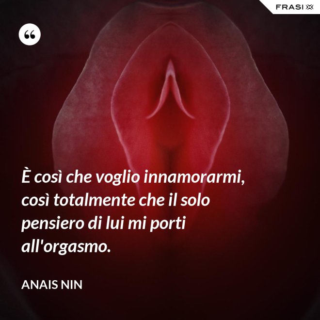 È così che voglio innamorarmi, così totalmente che il solo pensiero di lui mi porti all'orgasmo. - Anais Nin