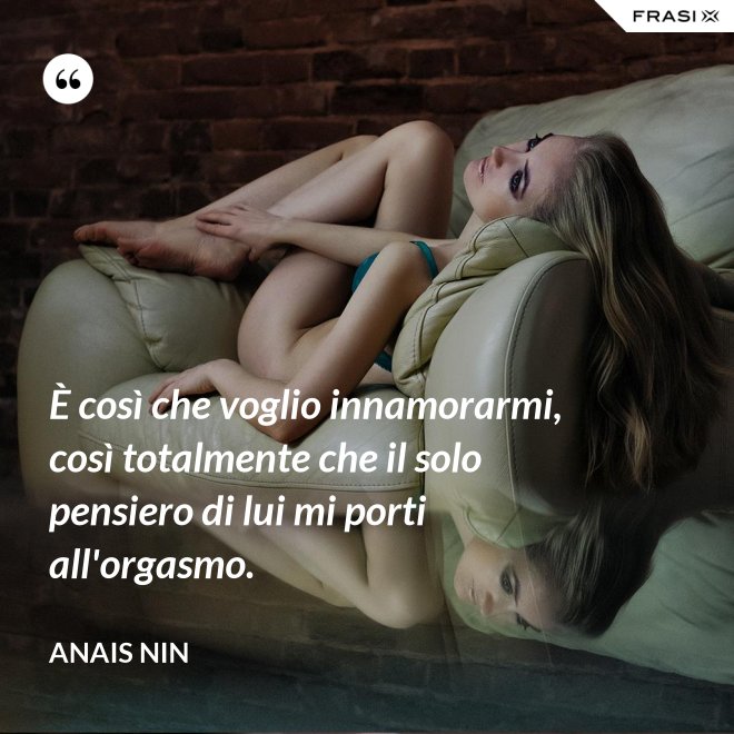 È così che voglio innamorarmi, così totalmente che il solo pensiero di lui mi porti all'orgasmo. - Anais Nin