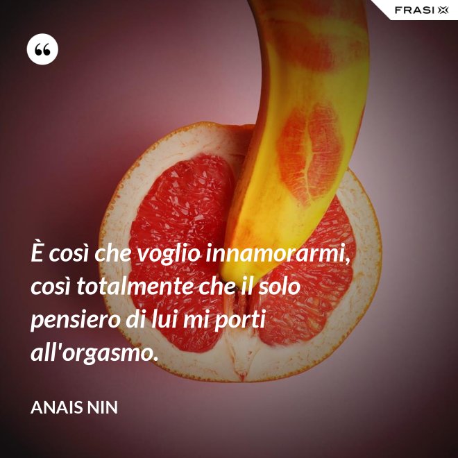 È così che voglio innamorarmi, così totalmente che il solo pensiero di lui mi porti all'orgasmo. - Anais Nin