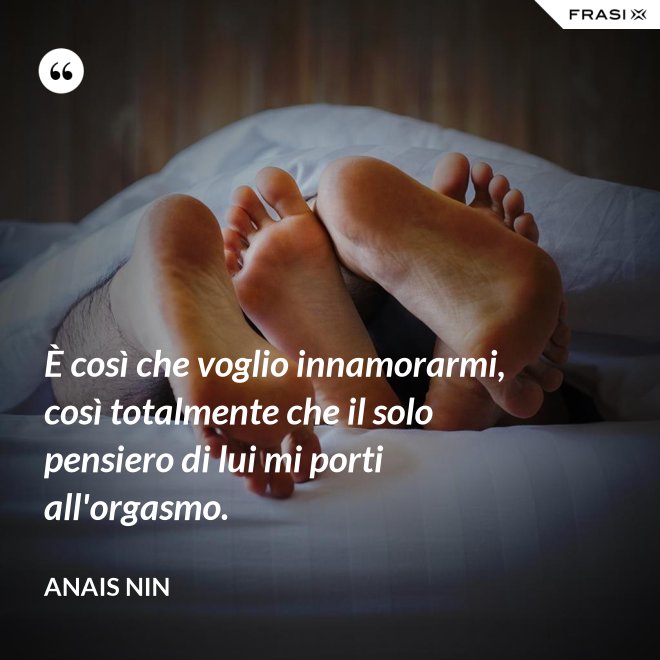 È così che voglio innamorarmi, così totalmente che il solo pensiero di lui mi porti all'orgasmo. - Anais Nin