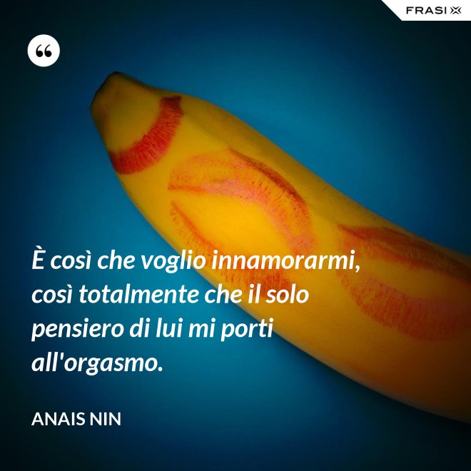 È così che voglio innamorarmi, così totalmente che il solo pensiero di lui mi porti all'orgasmo. - Anais Nin