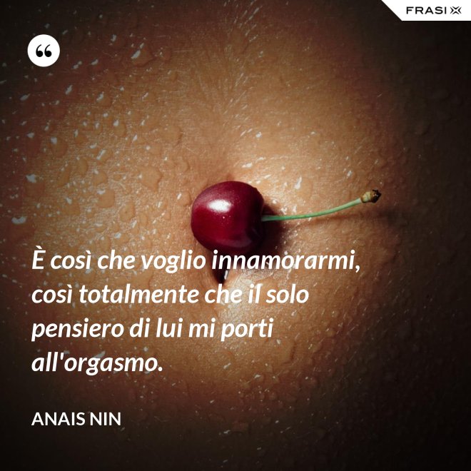È così che voglio innamorarmi, così totalmente che il solo pensiero di lui mi porti all'orgasmo. - Anais Nin