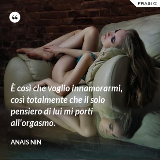 È così che voglio innamorarmi, così totalmente che il solo pensiero di lui mi porti all'orgasmo. - Anais Nin