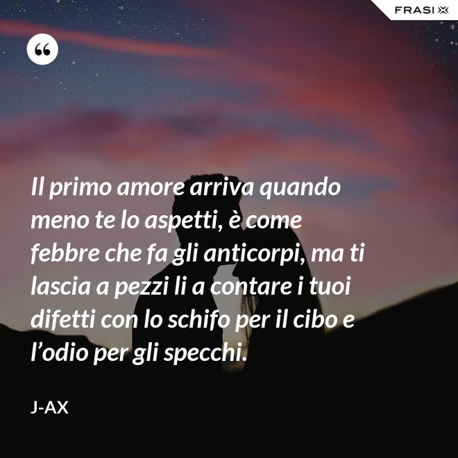 Il primo amore arriva quando meno te lo aspetti, è come febbre che fa gli anticorpi, ma ti lascia a pezzi li a contare i tuoi difetti con lo schifo per il cibo e l’odio per gli specchi. - J-Ax