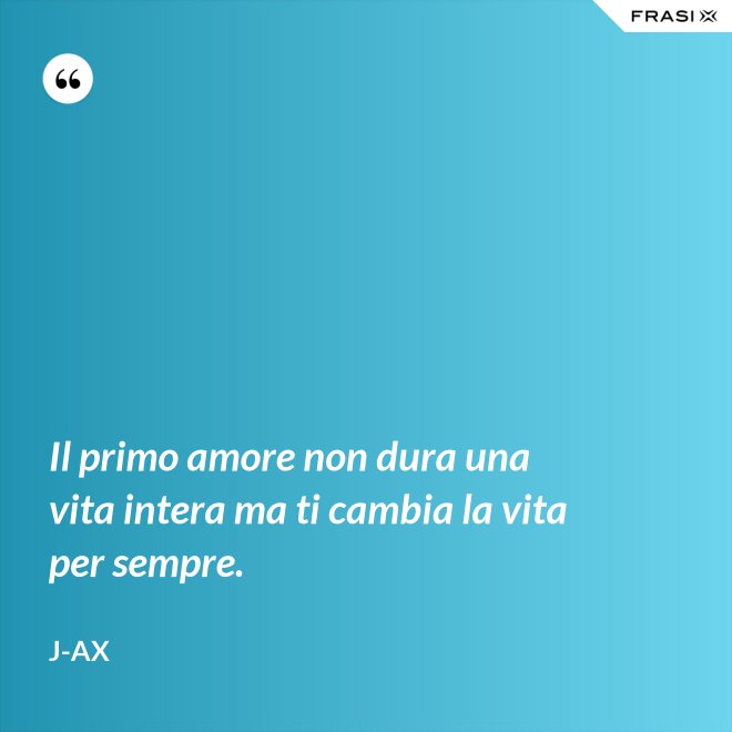 Il primo amore non dura una vita intera ma ti cambia la vita per sempre. - J-Ax