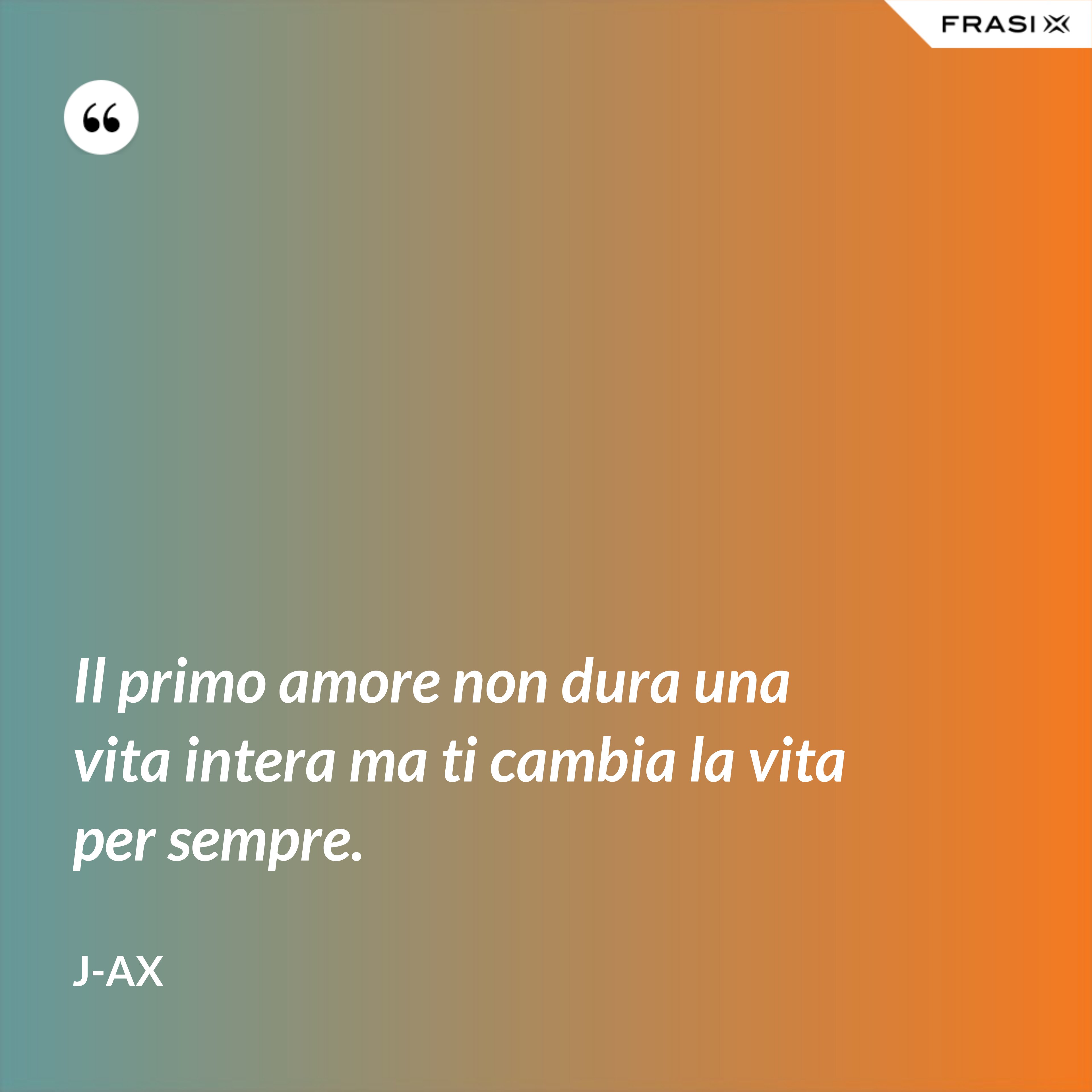 Il primo amore non dura una vita intera ma ti cambia la vita per sempre. - J-Ax