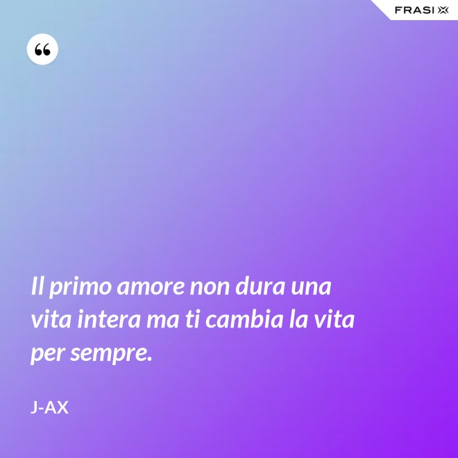 Il primo amore non dura una vita intera ma ti cambia la vita per sempre. - J-Ax