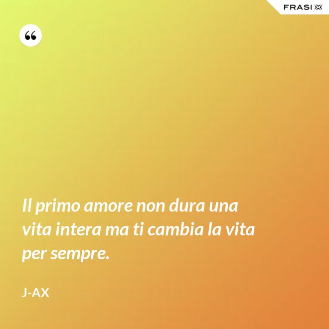 Il primo amore non dura una vita intera ma ti cambia la vita per sempre. - J-Ax