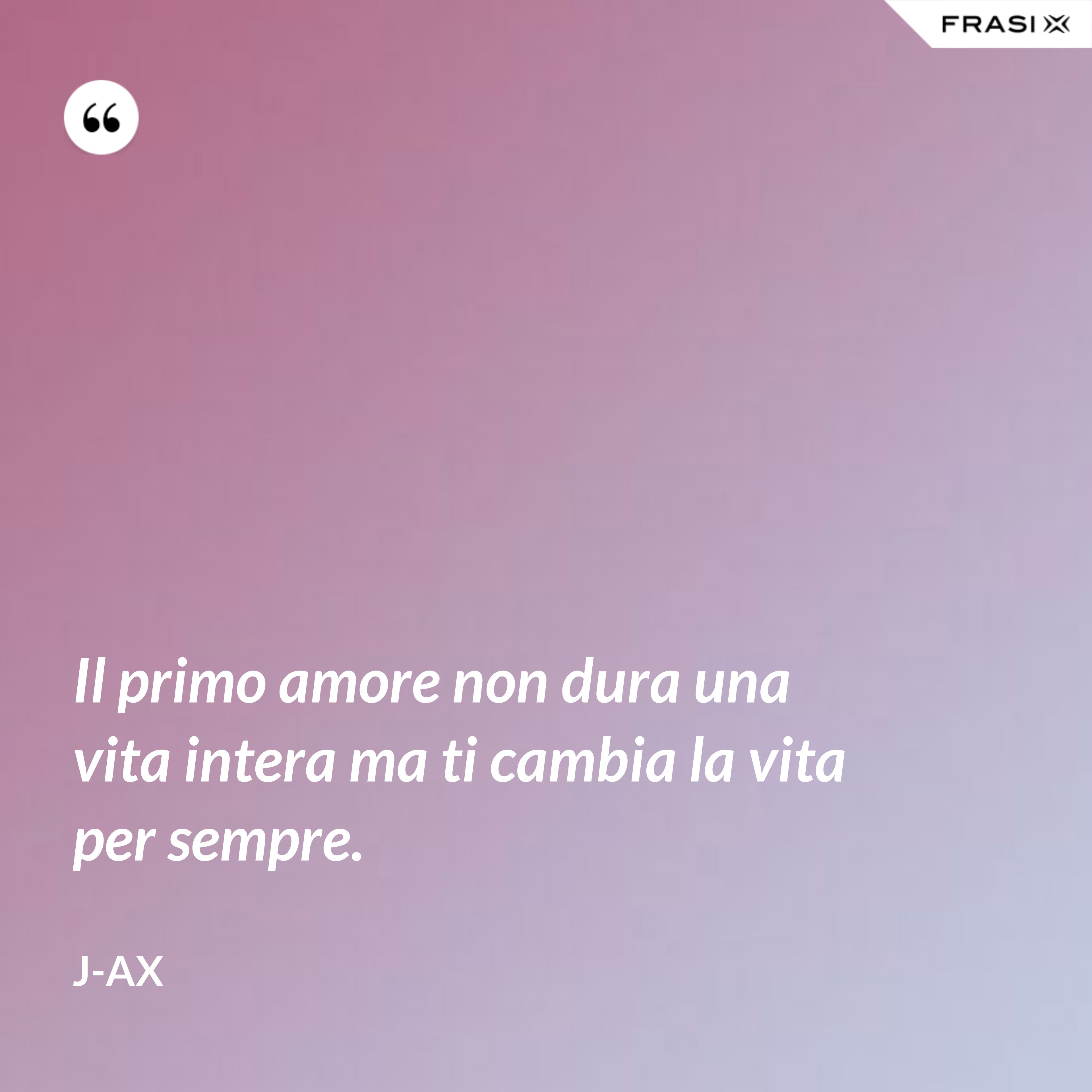 Il primo amore non dura una vita intera ma ti cambia la vita per sempre. - J-Ax
