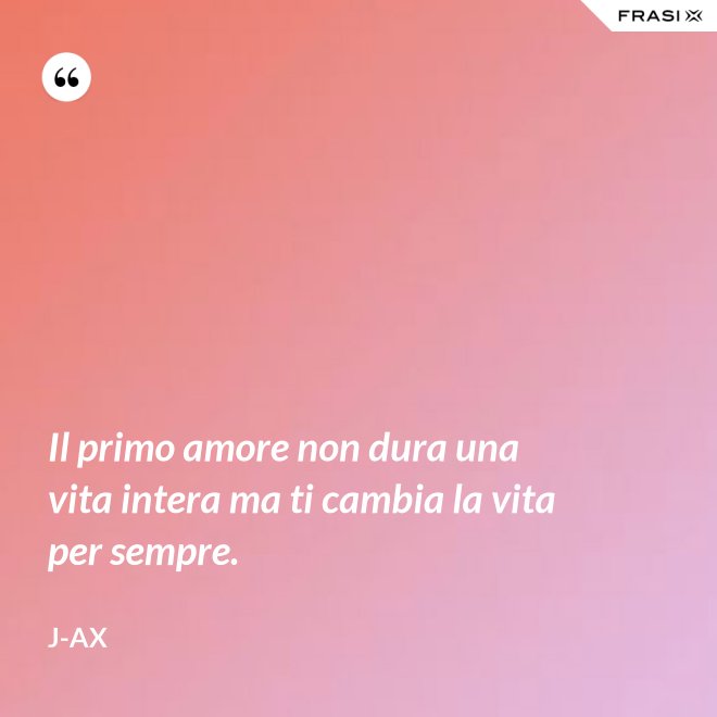 Il primo amore non dura una vita intera ma ti cambia la vita per sempre. - J-Ax