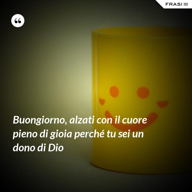 Buongiorno, alzati con il cuore pieno di gioia perché tu sei un dono di Dio - Anonimo