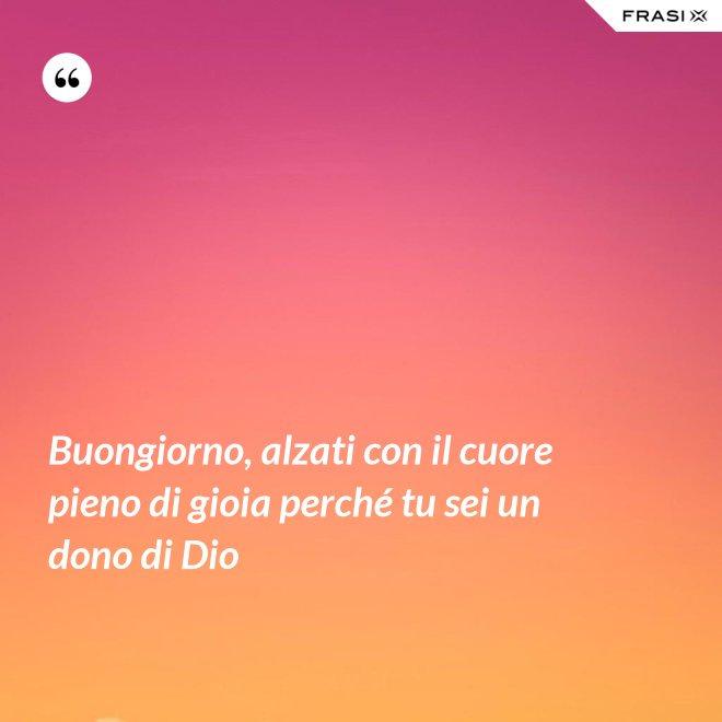 Buongiorno, alzati con il cuore pieno di gioia perché tu sei un dono di Dio - Anonimo