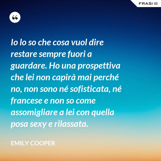 Io lo so che cosa vuol dire restare sempre fuori a guardare. Ho una prospettiva che lei non capirà mai perché no, non sono né sofisticata, né francese e non so come assomigliare a lei con quella posa sexy e rilassata. - Emily Cooper