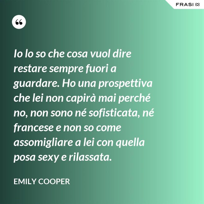 Io lo so che cosa vuol dire restare sempre fuori a guardare. Ho una prospettiva che lei non capirà mai perché no, non sono né sofisticata, né francese e non so come assomigliare a lei con quella posa sexy e rilassata. - Emily Cooper