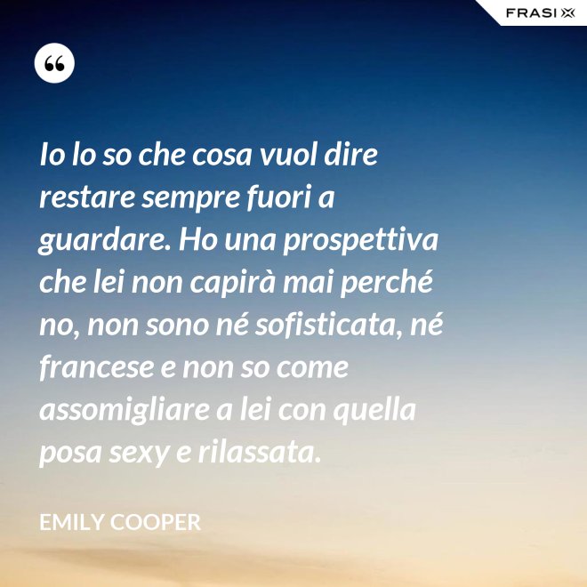 Io lo so che cosa vuol dire restare sempre fuori a guardare. Ho una prospettiva che lei non capirà mai perché no, non sono né sofisticata, né francese e non so come assomigliare a lei con quella posa sexy e rilassata. - Emily Cooper