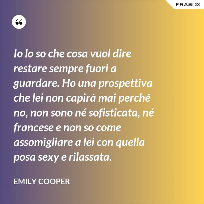 Io lo so che cosa vuol dire restare sempre fuori a guardare. Ho una prospettiva che lei non capirà mai perché no, non sono né sofisticata, né francese e non so come assomigliare a lei con quella posa sexy e rilassata. - Emily Cooper