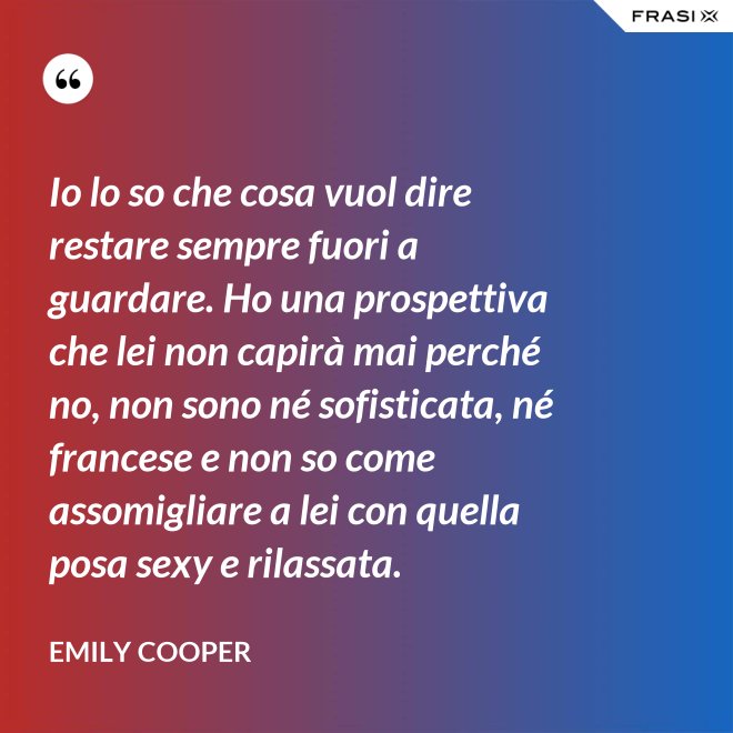 Io lo so che cosa vuol dire restare sempre fuori a guardare. Ho una prospettiva che lei non capirà mai perché no, non sono né sofisticata, né francese e non so come assomigliare a lei con quella posa sexy e rilassata. - Emily Cooper