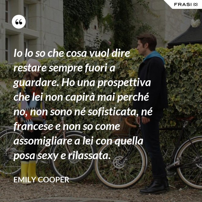 Io lo so che cosa vuol dire restare sempre fuori a guardare. Ho una prospettiva che lei non capirà mai perché no, non sono né sofisticata, né francese e non so come assomigliare a lei con quella posa sexy e rilassata. - Emily Cooper