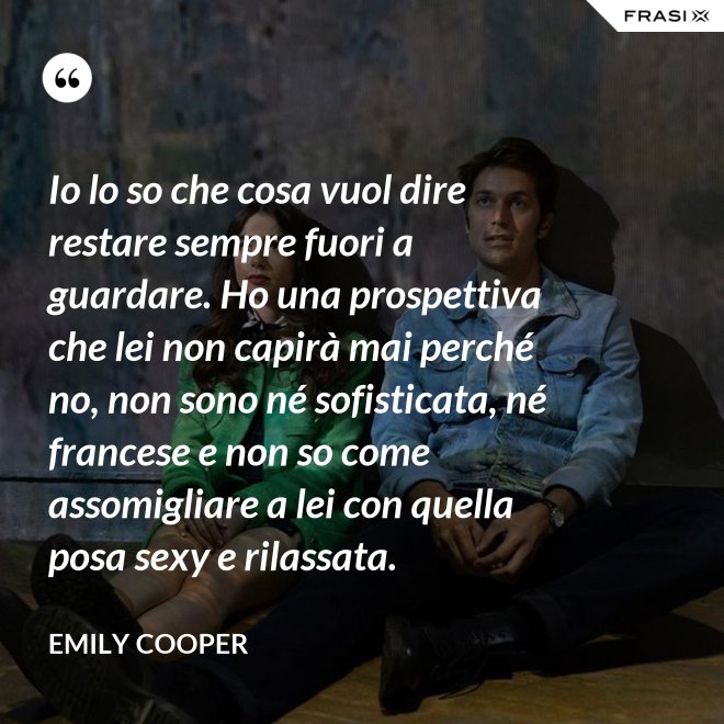 Io lo so che cosa vuol dire restare sempre fuori a guardare. Ho una prospettiva che lei non capirà mai perché no, non sono né sofisticata, né francese e non so come assomigliare a lei con quella posa sexy e rilassata. - Emily Cooper