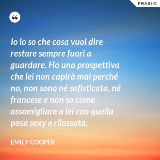 Io lo so che cosa vuol dire restare sempre fuori a guardare. Ho una prospettiva che lei non capirà mai perché no, non sono né sofisticata, né francese e non so come assomigliare a lei con quella posa sexy e rilassata. - Emily Cooper