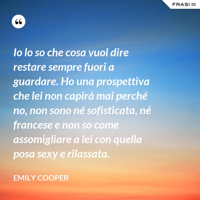Io lo so che cosa vuol dire restare sempre fuori a guardare. Ho una prospettiva che lei non capirà mai perché no, non sono né sofisticata, né francese e non so come assomigliare a lei con quella posa sexy e rilassata. - Emily Cooper