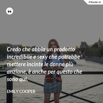 Credo che abbia un prodotto incredibile e sexy che potrebbe mettere incinte le donne più anziane, è anche per questo che sono qui. - Emily Cooper