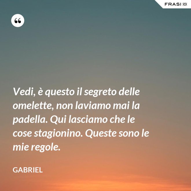 Vedi, è questo il segreto delle omelette, non laviamo mai la padella. Qui lasciamo che le cose stagionino. Queste sono le mie regole. - Gabriel