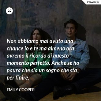 Non abbiamo mai avuto una chance io e te ma almeno ora avremo il ricordo di questo momento perfetto. Anche se ho paura che sia un sogno che sta per finire. - Emily Cooper