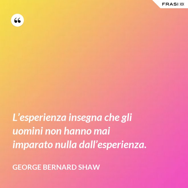 L’esperienza insegna che gli uomini non hanno mai imparato nulla dall’esperienza. - George Bernard Shaw