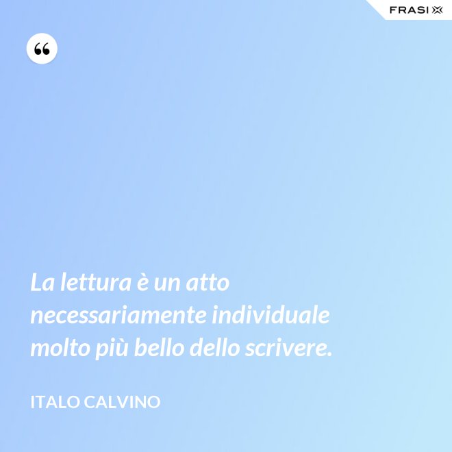 La lettura è un atto necessariamente individuale molto più bello dello scrivere. - Italo Calvino