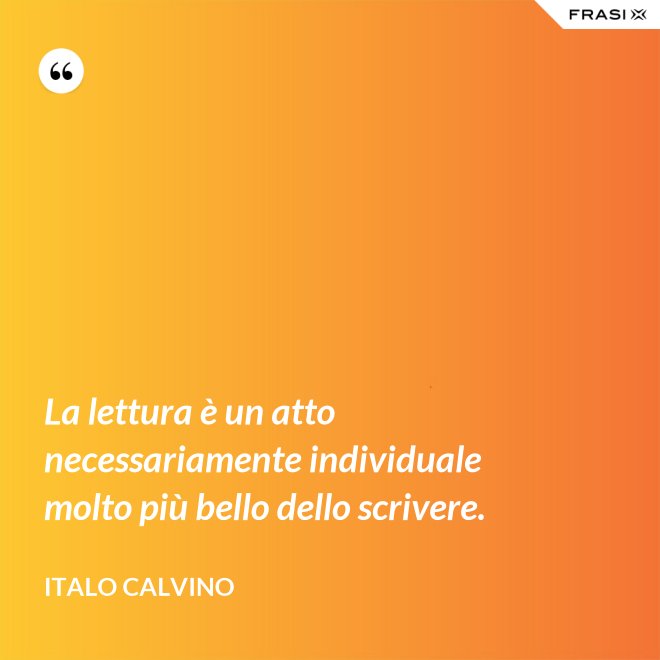 La lettura è un atto necessariamente individuale molto più bello dello scrivere. - Italo Calvino