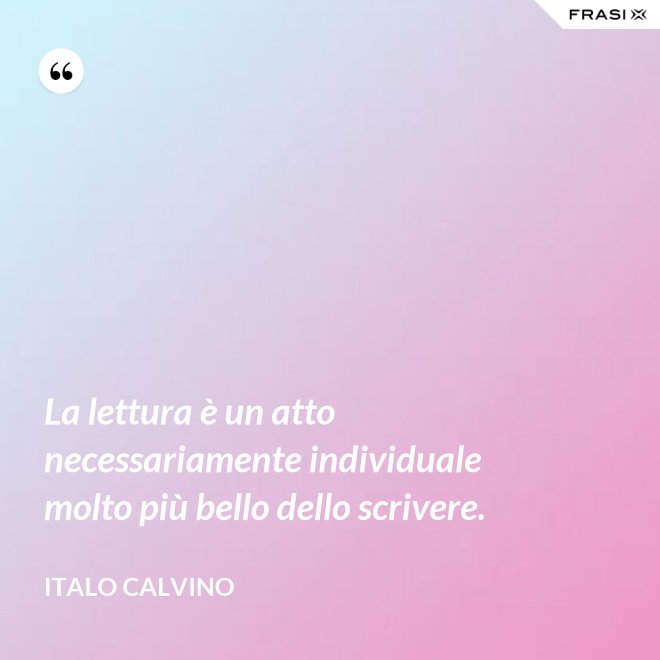 La lettura è un atto necessariamente individuale molto più bello dello scrivere. - Italo Calvino