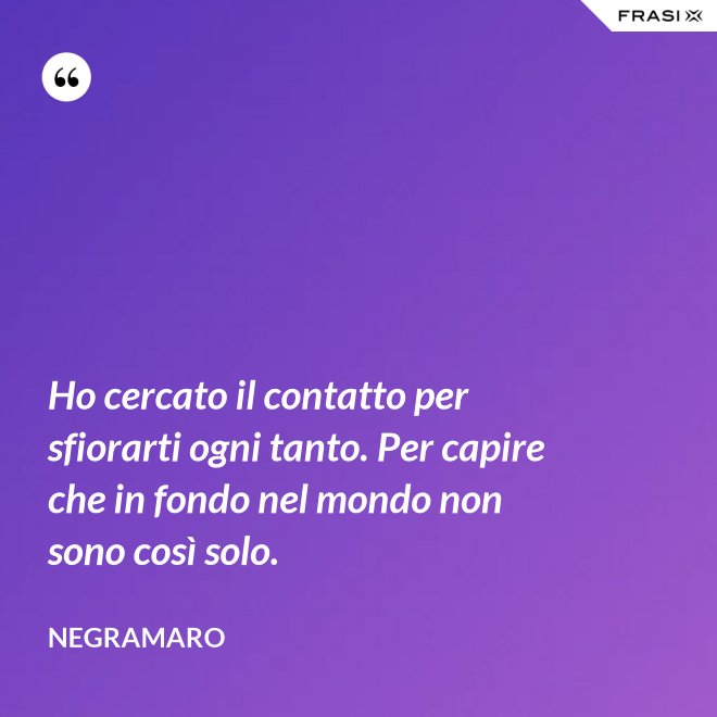 Ho cercato il contatto per sfiorarti ogni tanto. Per capire che in fondo nel mondo non sono così solo. - Negramaro