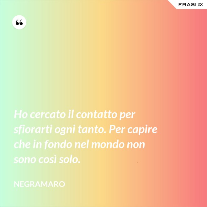 Ho cercato il contatto per sfiorarti ogni tanto. Per capire che in fondo nel mondo non sono così solo. - Negramaro