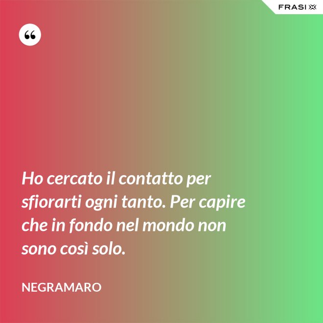 Ho cercato il contatto per sfiorarti ogni tanto. Per capire che in fondo nel mondo non sono così solo. - Negramaro