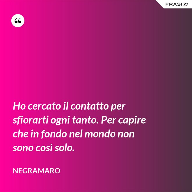 Ho cercato il contatto per sfiorarti ogni tanto. Per capire che in fondo nel mondo non sono così solo. - Negramaro