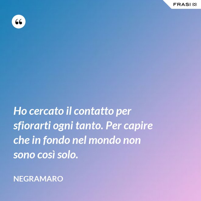 Ho cercato il contatto per sfiorarti ogni tanto. Per capire che in fondo nel mondo non sono così solo. - Negramaro