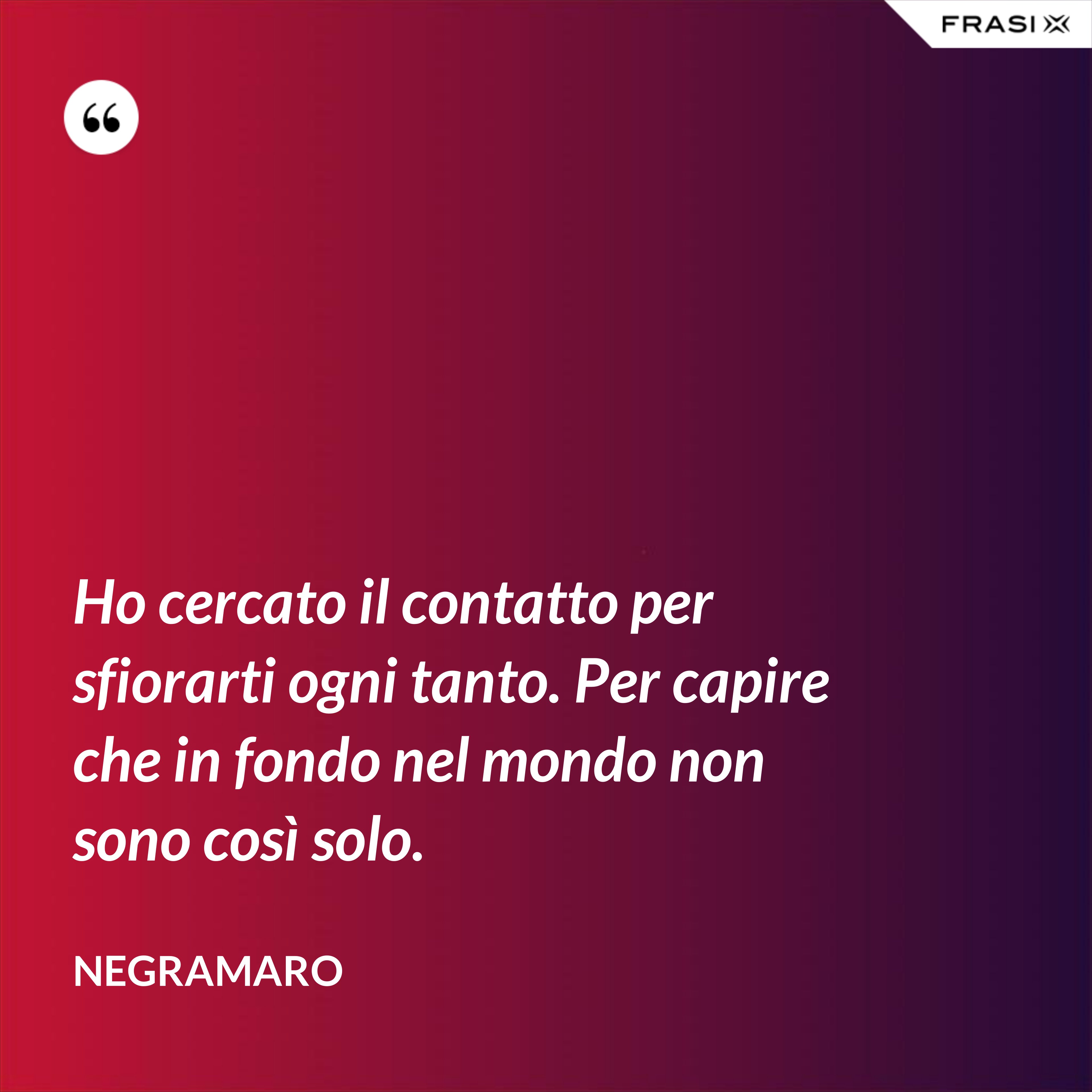 Ho cercato il contatto per sfiorarti ogni tanto. Per capire che in fondo nel mondo non sono così solo. - Negramaro
