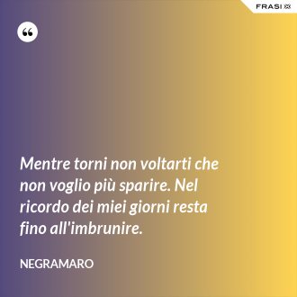 Mentre torni non voltarti che non voglio più sparire. Nel ricordo dei miei giorni resta fino all'imbrunire. - Negramaro